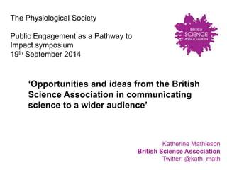 ‘Opportunities and ideas from the British 
Science Association in communicating 
science to a wider audience’ 
Katherine Mathieson 
British Science Association 
Twitter: @kath_math 
The Physiological Society 
Public Engagement as a Pathway to 
Impact symposium 
19th September 2014 
 