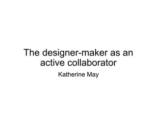 The designer-maker as an active collaborator Katherine May 