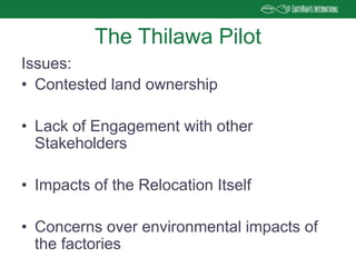 Issues:
• Contested land ownership
• Lack of Engagement with other
Stakeholders
• Impacts of the Relocation Itself
• Concerns over environmental impacts of
the factories
The Thilawa Pilot
 