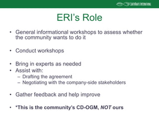 • General informational workshops to assess whether
the community wants to do it
• Conduct workshops
• Bring in experts as needed
• Assist with:
– Drafting the agreement
– Negotiating with the company-side stakeholders
• Gather feedback and help improve
• *This is the community’s CD-OGM, NOT ours
ERI’s Role
 