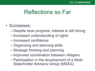 • Successes:
– Despite slow progress, interest is still strong
– Increased understanding of rights
– Increased confidence
– Organizing and planning skills
– Strategic thinking and planning
– Improved coordination between villagers
– Participation in the development of a Multi-
Stakeholder Advisory Group (MSAG)
Reflections so Far
 