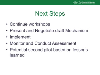 • Continue workshops
• Present and Negotiate draft Mechanism
• Implement
• Monitor and Conduct Assessment
• Potential second pilot based on lessons
learned
Next Steps
 