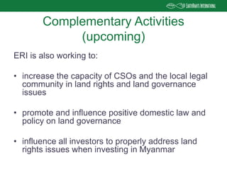 ERI is also working to:
• increase the capacity of CSOs and the local legal
community in land rights and land governance
issues
• promote and influence positive domestic law and
policy on land governance
• influence all investors to properly address land
rights issues when investing in Myanmar
Complementary Activities
(upcoming)
 