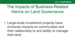 • Large-scale investment projects have
immense impacts on communities and
their relationship to and ability to manage
their land.
The Impacts of Business-Related
Harms on Land Governance
 