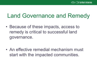• Because of these impacts, access to
remedy is critical to successful land
governance.
• An effective remedial mechanism must
start with the impacted communities.
Land Governance and Remedy
 