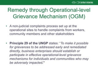 • A non-judicial complaints process set up at the
operational sites to handle complaints from workers,
community members and other stakeholders
• Principle 29 of the UNGP states: “To make it possible
for grievances to be addressed early and remediated
directly, business enterprises should establish or
participate in effective operational-level grievance
mechanisms for individuals and communities who may
be adversely impacted.”
Remedy through Operational-level
Grievance Mechanism (OGM)
 