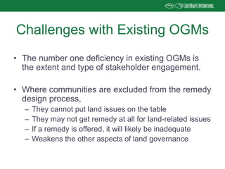 • The number one deficiency in existing OGMs is
the extent and type of stakeholder engagement.
• Where communities are excluded from the remedy
design process,
– They cannot put land issues on the table
– They may not get remedy at all for land-related issues
– If a remedy is offered, it will likely be inadequate
– Weakens the other aspects of land governance
Challenges with Existing OGMs
 