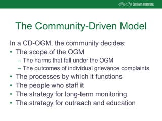 In a CD-OGM, the community decides:
• The scope of the OGM
– The harms that fall under the OGM
– The outcomes of individual grievance complaints
• The processes by which it functions
• The people who staff it
• The strategy for long-term monitoring
• The strategy for outreach and education
The Community-Driven Model
 