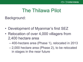 Background:
• Development of Myanmar’s first SEZ
• Relocation of over 4,000 villagers from
2,400 hectare area
– 400-hectare area (Phase 1), relocated in 2013
– 2,000 hectare area (Phase 2), to be relocated
in stages in the near future
The Thilawa Pilot
 