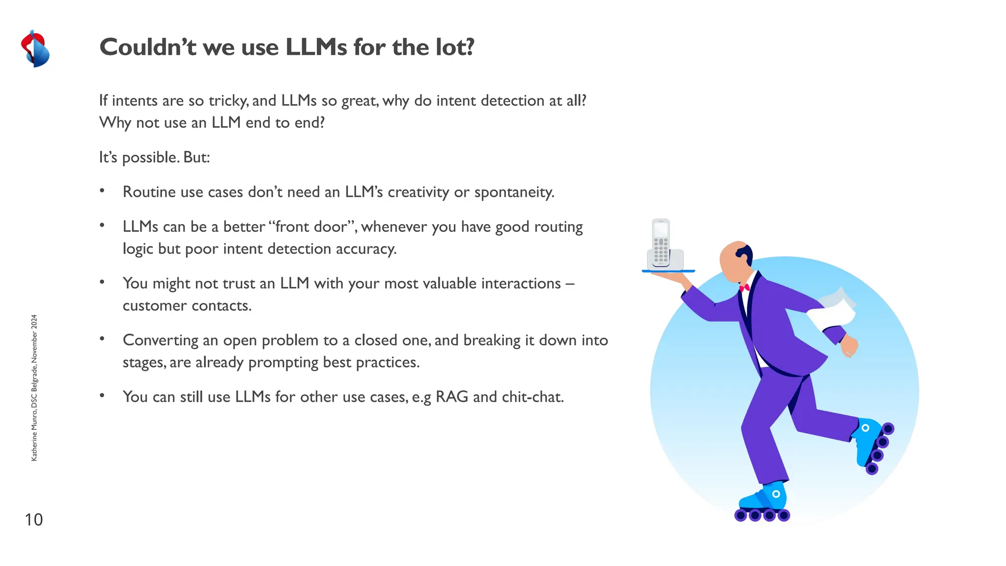 If intents are so tricky, and LLMs so great, why do intent detection at all?
Why not use an LLM end to end?
It’s possible. But:
• Routine use cases don’t need an LLM’s creativity or spontaneity.
• LLMs can be a better “front door”, whenever you have good routing
logic but poor intent detection accuracy.
• You might not trust an LLM with your most valuable interactions –
customer contacts.
• Converting an open problem to a closed one, and breaking it down into
stages, are already prompting best practices.
• You can still use LLMs for other use cases, e.g RAG and chit-chat.
10
Couldn’t we use LLMs for the lot?
Katherine
Munro,
DSC
Belgrade,
November
2024
 