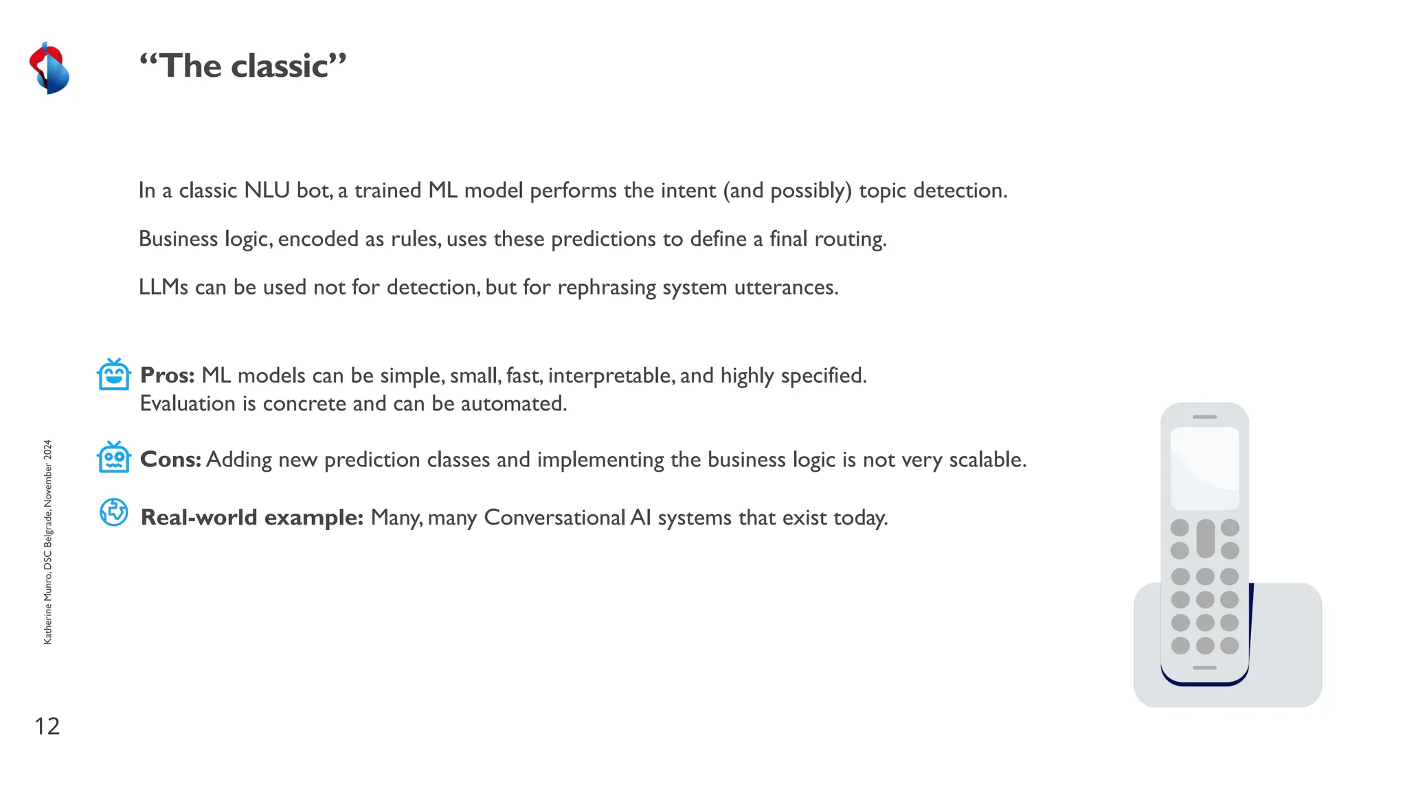 In a classic NLU bot, a trained ML model performs the intent (and possibly) topic detection.
Business logic, encoded as rules, uses these predictions to define a final routing.
LLMs can be used not for detection, but for rephrasing system utterances.
12
“The classic”
Katherine
Munro,
DSC
Belgrade,
November
2024
Pros: ML models can be simple, small, fast, interpretable, and highly specified.
Evaluation is concrete and can be automated.
Cons: Adding new prediction classes and implementing the business logic is not very scalable.
Real-world example: Many, many Conversational AI systems that exist today.
 