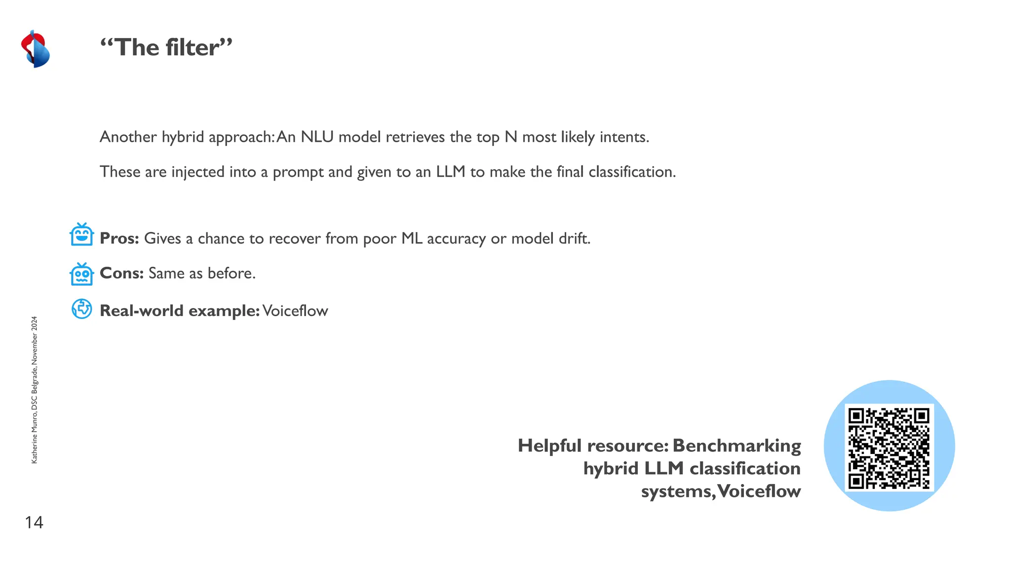 Another hybrid approach:An NLU model retrieves the top N most likely intents.
These are injected into a prompt and given to an LLM to make the final classification.
14
“The filter”
Helpful resource: Benchmarking
hybrid LLM classification
systems,Voiceflow
Katherine
Munro,
DSC
Belgrade,
November
2024
Pros: Gives a chance to recover from poor ML accuracy or model drift.
Cons: Same as before.
Real-world example:Voiceflow
 