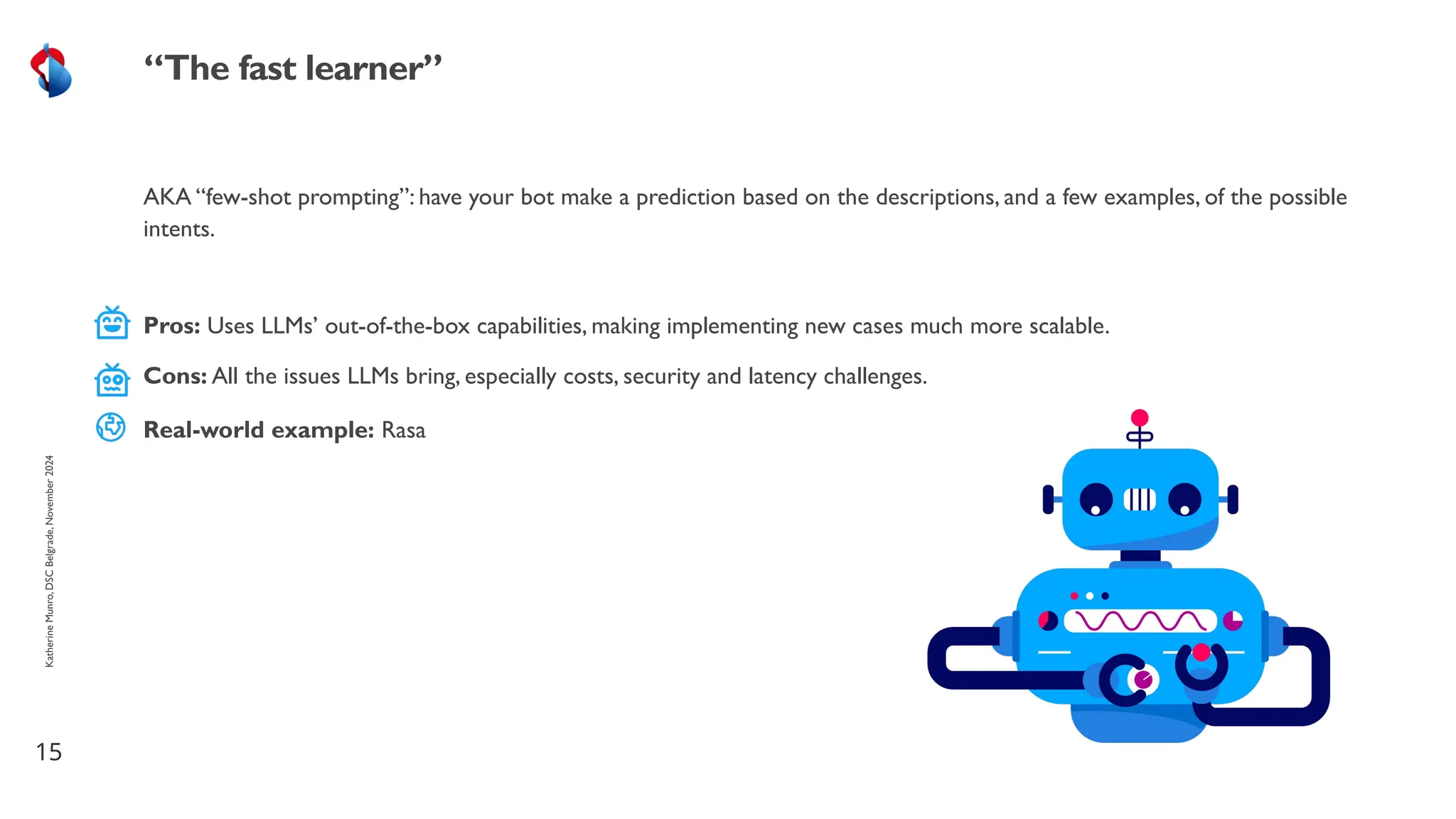 AKA “few-shot prompting”: have your bot make a prediction based on the descriptions, and a few examples, of the possible
intents.
15
“The fast learner”
Katherine
Munro,
DSC
Belgrade,
November
2024
Pros: Uses LLMs’ out-of-the-box capabilities, making implementing new cases much more scalable.
Cons: All the issues LLMs bring, especially costs, security and latency challenges.
Real-world example: Rasa
 