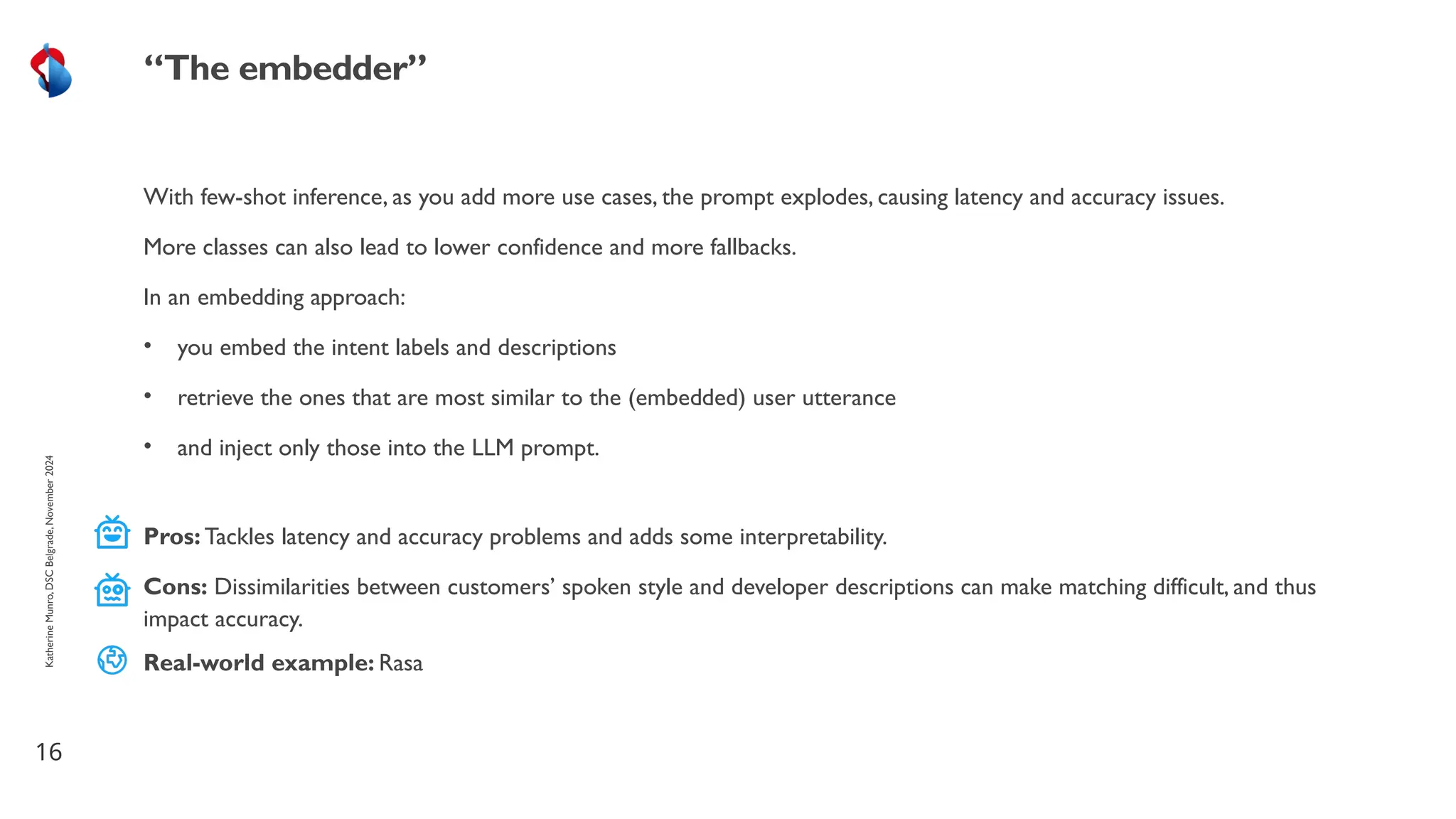 With few-shot inference, as you add more use cases, the prompt explodes, causing latency and accuracy issues.
More classes can also lead to lower confidence and more fallbacks.
In an embedding approach:
• you embed the intent labels and descriptions
• retrieve the ones that are most similar to the (embedded) user utterance
• and inject only those into the LLM prompt.
16
“The embedder”
Katherine
Munro,
DSC
Belgrade,
November
2024
Pros: Tackles latency and accuracy problems and adds some interpretability.
Cons: Dissimilarities between customers’ spoken style and developer descriptions can make matching difficult, and thus
impact accuracy.
Real-world example: Rasa
 
