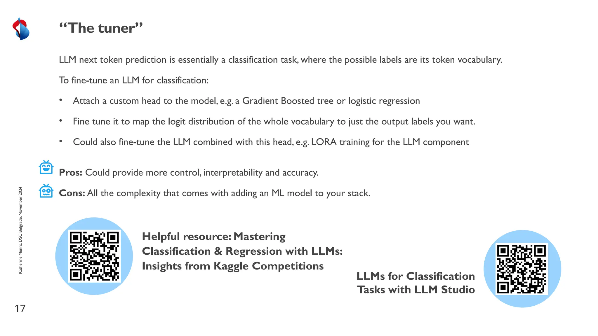 LLM next token prediction is essentially a classification task, where the possible labels are its token vocabulary.
To fine-tune an LLM for classification:
• Attach a custom head to the model, e.g. a Gradient Boosted tree or logistic regression
• Fine tune it to map the logit distribution of the whole vocabulary to just the output labels you want.
• Could also fine-tune the LLM combined with this head, e.g. LORA training for the LLM component
17
“The tuner”
Katherine
Munro,
DSC
Belgrade,
November
2024
Pros: Could provide more control, interpretability and accuracy.
Cons: All the complexity that comes with adding an ML model to your stack.
LLMs for Classification
Tasks with LLM Studio
Helpful resource: Mastering
Classification & Regression with LLMs:
Insights from Kaggle Competitions
 