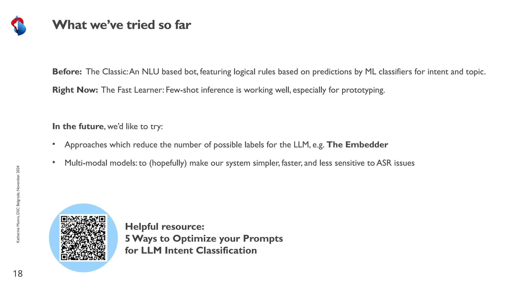 Before: The Classic:An NLU based bot, featuring logical rules based on predictions by ML classifiers for intent and topic.
Right Now: The Fast Learner: Few-shot inference is working well, especially for prototyping.
In the future, we’d like to try:
• Approaches which reduce the number of possible labels for the LLM, e.g. The Embedder
• Multi-modal models: to (hopefully) make our system simpler, faster, and less sensitive to ASR issues
18
What we’ve tried so far
Helpful resource:
5 Ways to Optimize your Prompts
for LLM Intent Classification
Katherine
Munro,
DSC
Belgrade,
November
2024
 