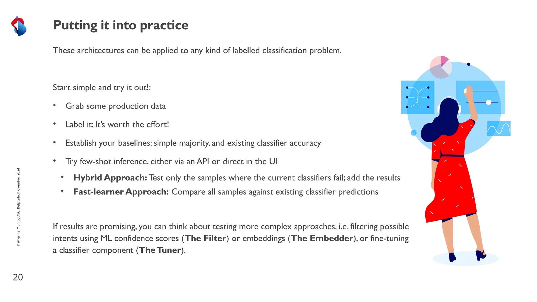 These architectures can be applied to any kind of labelled classification problem.
Start simple and try it out!:
• Grab some production data
• Label it: It’s worth the effort!
• Establish your baselines: simple majority, and existing classifier accuracy
• Try few-shot inference, either via an API or direct in the UI
• Hybrid Approach: Test only the samples where the current classifiers fail; add the results
• Fast-learner Approach: Compare all samples against existing classifier predictions
If results are promising, you can think about testing more complex approaches, i.e. filtering possible
intents using ML confidence scores (The Filter) or embeddings (The Embedder), or fine-tuning
a classifier component (TheTuner).
20
Putting it into practice
Katherine
Munro,
DSC
Belgrade,
November
2024
 
