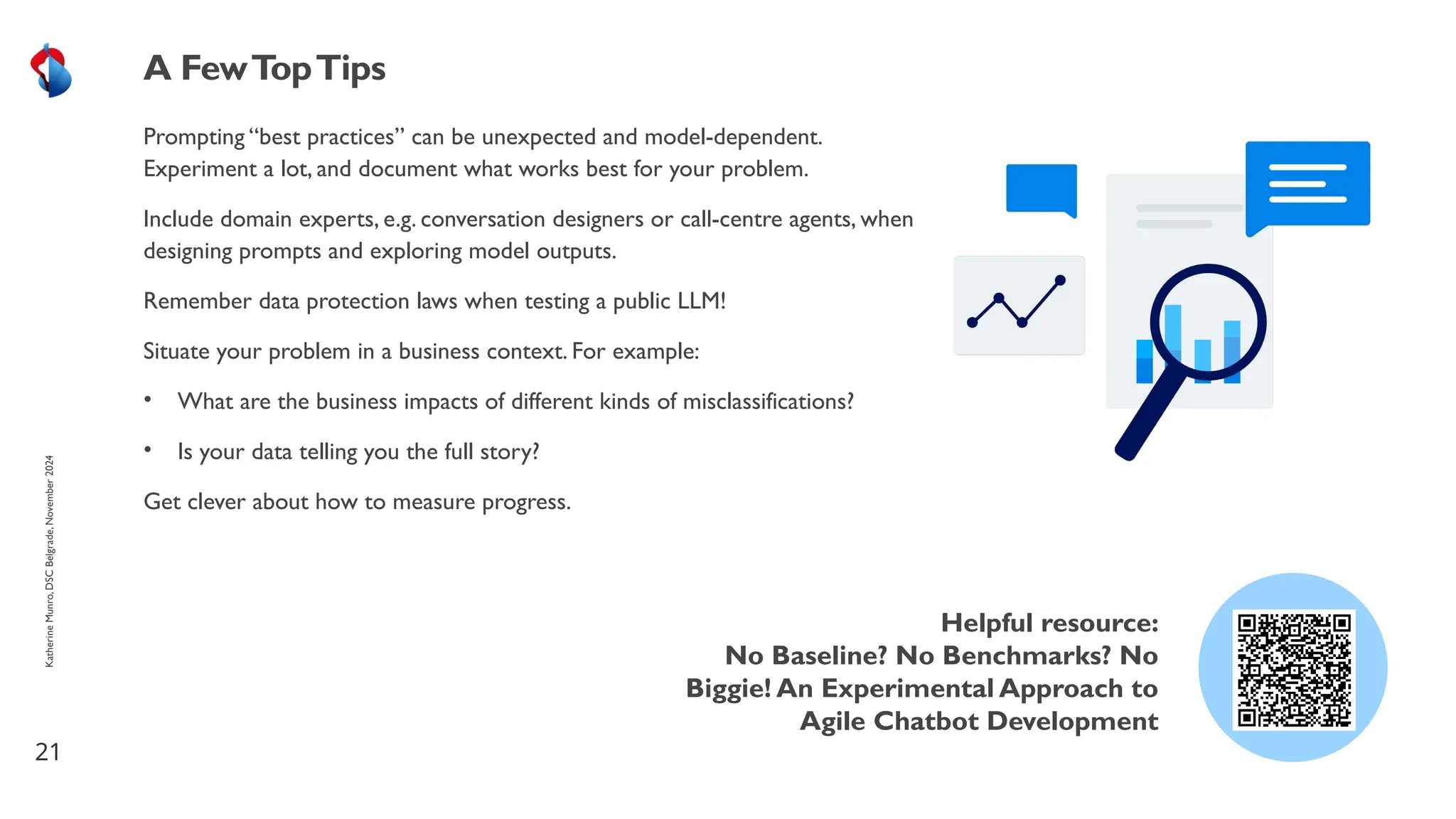 Prompting “best practices” can be unexpected and model-dependent.
Experiment a lot, and document what works best for your problem.
Include domain experts, e.g. conversation designers or call-centre agents, when
designing prompts and exploring model outputs.
Remember data protection laws when testing a public LLM!
Situate your problem in a business context. For example:
• What are the business impacts of different kinds of misclassifications?
• Is your data telling you the full story?
Get clever about how to measure progress.
21
A FewTopTips
Katherine
Munro,
DSC
Belgrade,
November
2024
Helpful resource:
No Baseline? No Benchmarks? No
Biggie! An Experimental Approach to
Agile Chatbot Development
 