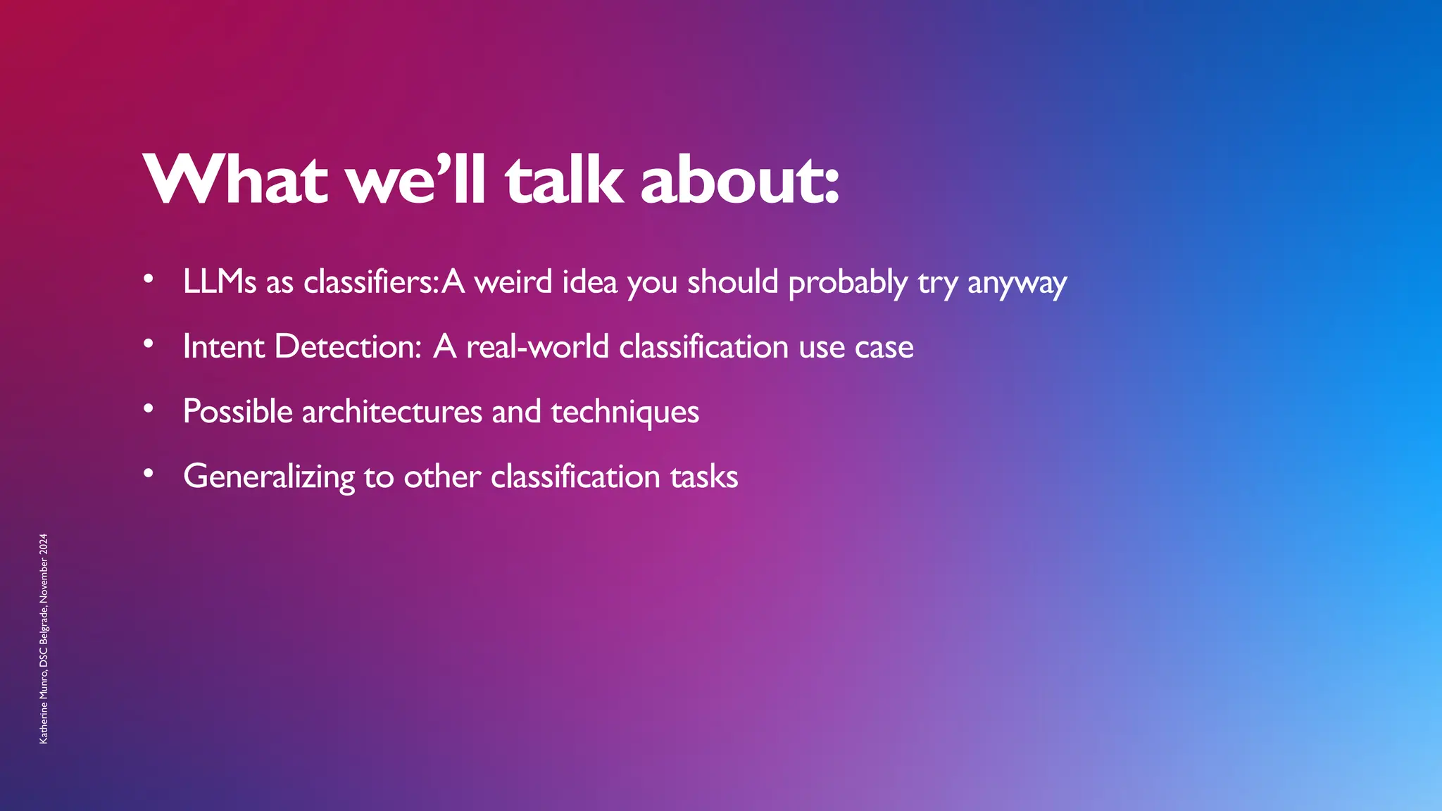 What we’ll talk about:
• LLMs as classifiers:A weird idea you should probably try anyway
• Intent Detection: A real-world classification use case
• Possible architectures and techniques
• Generalizing to other classification tasks
Katherine
Munro,
DSC
Belgrade,
November
2024
 