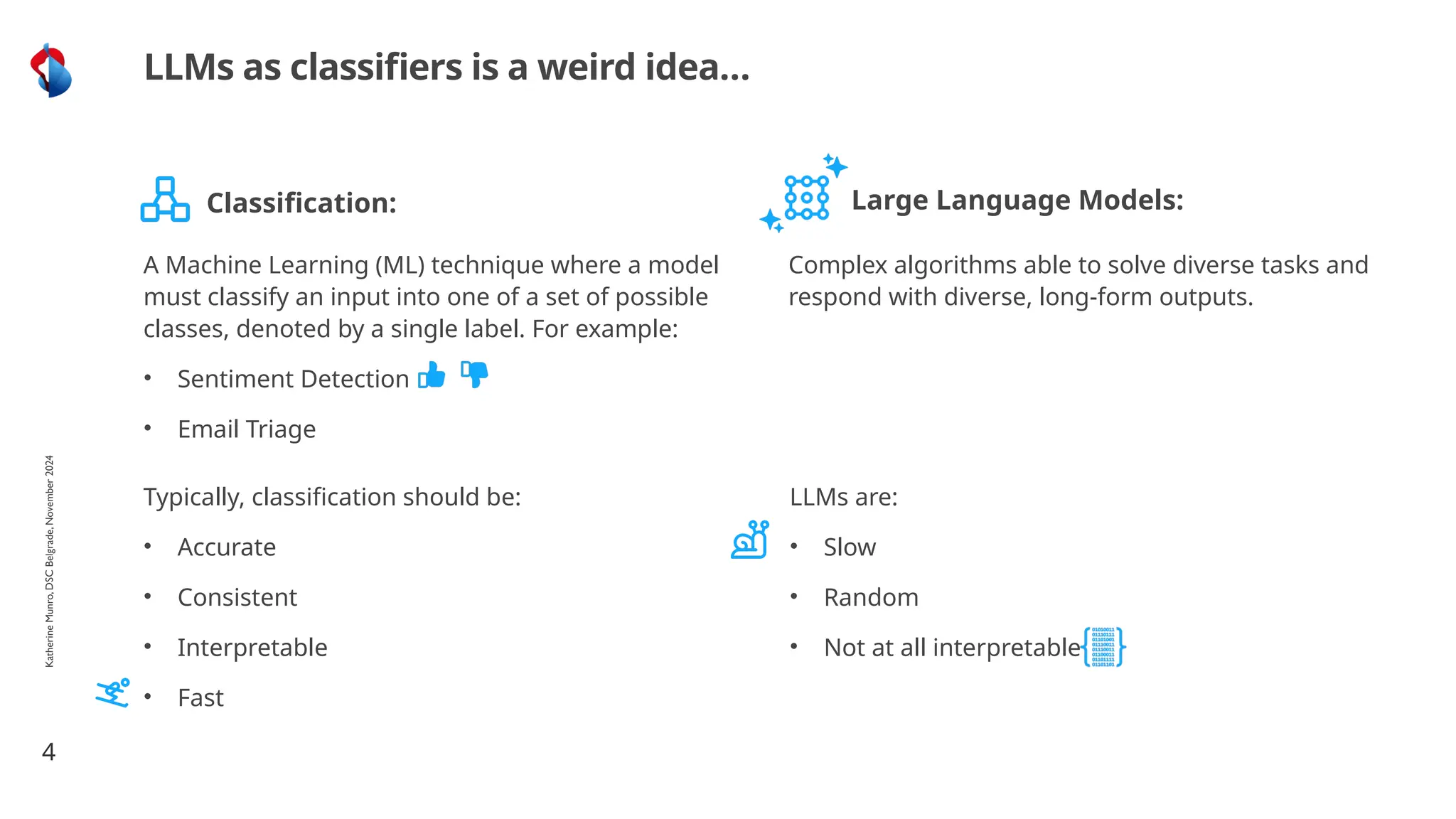 4
LLMs as classifiers is a weird idea…
A Machine Learning (ML) technique where a model
must classify an input into one of a set of possible
classes, denoted by a single label. For example:
• Sentiment Detection
• Email Triage
Complex algorithms able to solve diverse tasks and
respond with diverse, long-form outputs.
Classification: Large Language Models:
Typically, classification should be:
• Accurate
• Consistent
• Interpretable
• Fast
LLMs are:
• Slow
• Random
• Not at all interpretable
Katherine
Munro,
DSC
Belgrade,
November
2024
 