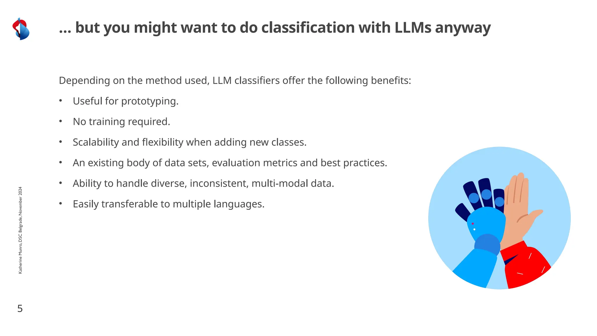 Depending on the method used, LLM classifiers offer the following benefits:
• Useful for prototyping.
• No training required.
• Scalability and flexibility when adding new classes.
• An existing body of data sets, evaluation metrics and best practices.
• Ability to handle diverse, inconsistent, multi-modal data.
• Easily transferable to multiple languages.
5
… but you might want to do classification with LLMs anyway
Katherine
Munro,
DSC
Belgrade,
November
2024
 