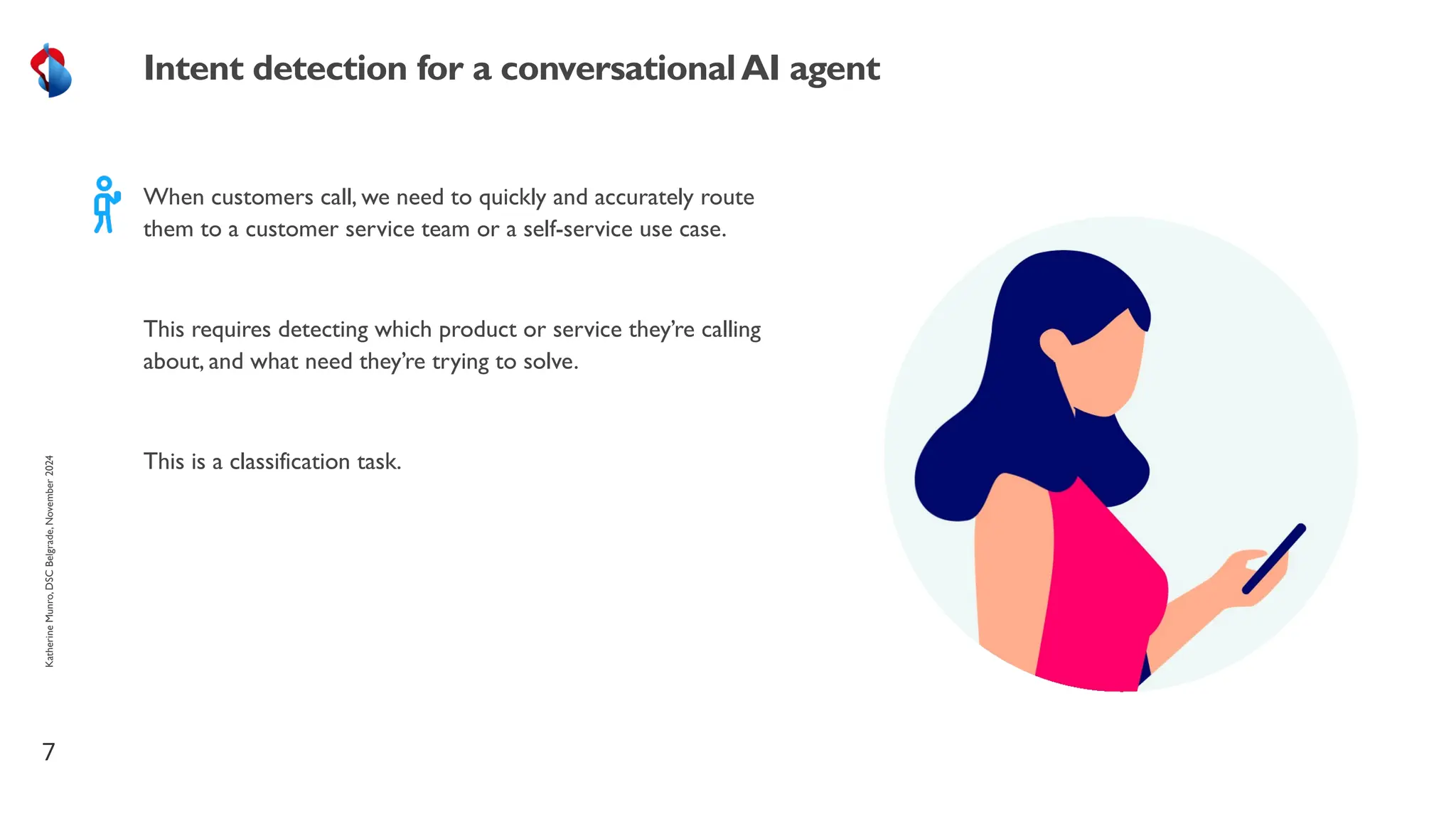 When customers call, we need to quickly and accurately route
them to a customer service team or a self-service use case.
This requires detecting which product or service they’re calling
about, and what need they’re trying to solve.
This is a classification task.
7
Intent detection for a conversationalAI agent
Katherine
Munro,
DSC
Belgrade,
November
2024
 