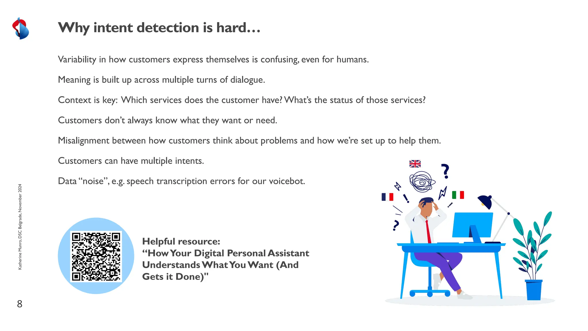 Variability in how customers express themselves is confusing, even for humans.
Meaning is built up across multiple turns of dialogue.
Context is key: Which services does the customer have? What’s the status of those services?
Customers don’t always know what they want or need.
Misalignment between how customers think about problems and how we’re set up to help them.
Customers can have multiple intents.
Data “noise”, e.g. speech transcription errors for our voicebot.
8
Why intent detection is hard…
Helpful resource:
“HowYour Digital Personal Assistant
Understands WhatYou Want (And
Gets it Done)"
Katherine
Munro,
DSC
Belgrade,
November
2024
 