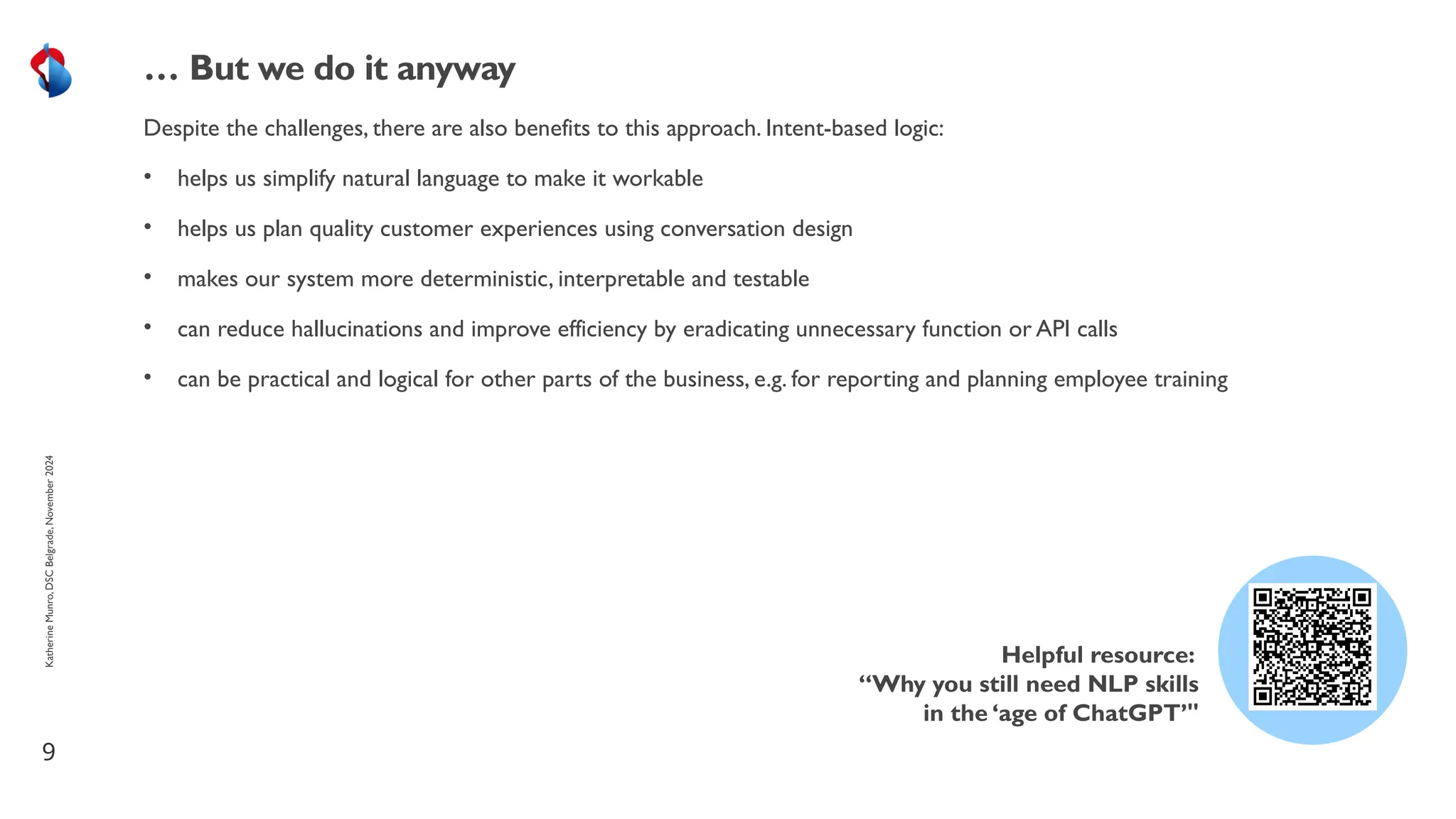 Despite the challenges, there are also benefits to this approach. Intent-based logic:
• helps us simplify natural language to make it workable
• helps us plan quality customer experiences using conversation design
• makes our system more deterministic, interpretable and testable
• can reduce hallucinations and improve efficiency by eradicating unnecessary function or API calls
• can be practical and logical for other parts of the business, e.g. for reporting and planning employee training
9
… But we do it anyway
Helpful resource:
“Why you still need NLP skills
in the ‘age of ChatGPT’"
Katherine
Munro,
DSC
Belgrade,
November
2024
 
