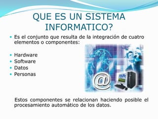 QUE ES UN SISTEMA
            INFORMATICO?
 Es el conjunto que resulta de la integración de cuatro
    elementos o componentes:

   Hardware
   Software
   Datos
   Personas




    Estos componentes se relacionan haciendo posible el
    procesamiento automático de los datos.
 