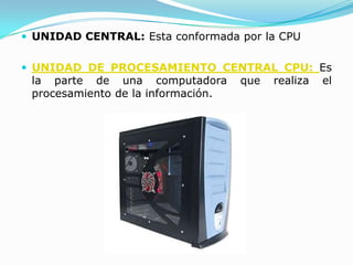  UNIDAD CENTRAL: Esta conformada por la CPU


 UNIDAD DE PROCESAMIENTO CENTRAL CPU: Es
 la parte de una computadora        que   realiza   el
 procesamiento de la información.
 