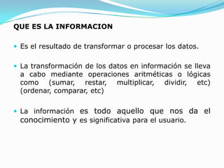 QUE ES LA INFORMACION

 Es el resultado de transformar o procesar los datos.


 La transformación de los datos en información se lleva
 a cabo mediante operaciones aritméticas o lógicas
 como (sumar, restar, multiplicar, dividir, etc)
 (ordenar, comparar, etc)


 La información es todo aquello que nos da el
 conocimiento y es significativa para el usuario.
 