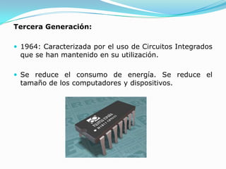 Tercera Generación:

 1964: Caracterizada por el uso de Circuitos Integrados
 que se han mantenido en su utilización.

 Se reduce el consumo de energía. Se reduce el
 tamaño de los computadores y dispositivos.
 