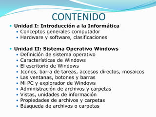 CONTENIDO
 Unidad I: Introducción a la Informática
   Conceptos generales computador
   Hardware y software, clasificaciones

 Unidad II: Sistema Operativo Windows
     Definición de sistema operativo
     Características de Windows
     El escritorio de Windows
     Iconos, barra de tareas, accesos directos, mosaicos
     Las ventanas, botones y barras
     Mi PC y explorador de Windows
     Administración de archivos y carpetas
     Vistas, unidades de información
     Propiedades de archivos y carpetas
     Búsqueda de archivos o carpetas
 