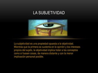 La subjetividad es una propiedad opuesta a la objetividad.
Mientras que la primera se sustenta en la opinión y los intereses
propios del sujeto, la objetividad implica tratar a los conceptos
como si fuesen cosas, de manera distante y con la menor
implicación personal posible.
LA SUBJETIVIDAD
 