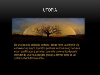Es una idea de sociedad perfecta, donde reina la armonía y la
convivencia y cuyos aspectos políticos, económicos y sociales
están equilibrados y permiten que toda la comunidad pueda
disfrutar de una vida apacible gracias a formar parte de un
sistema absolutamente ideal.
UTOPÍA
 