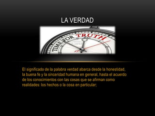 El significado de la palabra verdad abarca desde la honestidad,
la buena fe y la sinceridad humana en general, hasta el acuerdo
de los conocimientos con las cosas que se afirman como
realidades: los hechos o la cosa en particular;
LA VERDAD
 