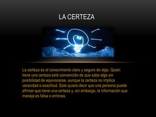 La certeza es el conocimiento claro y seguro de algo. Quien
tiene una certeza está convencido de que sabe algo sin
posibilidad de equivocarse, aunque la certeza no implica
veracidad o exactitud. Esto quiere decir que una persona puede
afirmar que tiene una certeza y, sin embargo, la información que
maneja es falsa o errónea.
LA CERTEZA
 