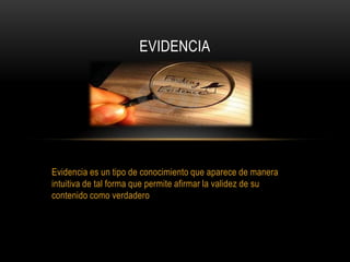 Evidencia es un tipo de conocimiento que aparece de manera
intuitiva de tal forma que permite afirmar la validez de su
contenido como verdadero
EVIDENCIA
 
