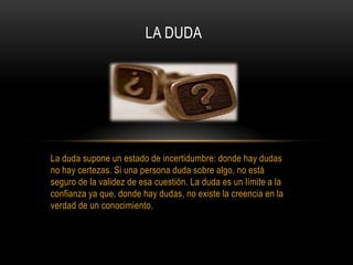 La duda supone un estado de incertidumbre: donde hay dudas
no hay certezas. Si una persona duda sobre algo, no está
seguro de la validez de esa cuestión. La duda es un límite a la
confianza ya que, donde hay dudas, no existe la creencia en la
verdad de un conocimiento.
LA DUDA
 