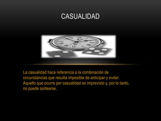 La casualidad hace referencia a la combinación de
circunstancias que resulta imposible de anticipar y evitar.
Aquello que ocurre por casualidad es imprevisto y, por lo tanto,
no puede sortearse.
CASUALIDAD
 