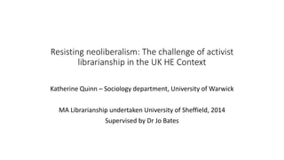 Resisting neoliberalism: The challenge of activist
librarianship in the UK HE Context
Katherine Quinn – Sociology department, University of Warwick
MA Librarianship undertaken University of Sheffield, 2014
Supervised by Dr Jo Bates
 