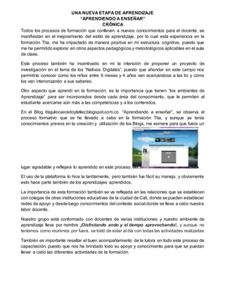 UNA NUEVA ETAPA DE APRENDIZAJE
“APRENDIENDO A ENSEÑAR”
CRÓNICA
Todos los procesos de formación que conlleven a nuevos conocimientos para el docente, se
manifiestan en el mejoramiento del estilo de aprendizaje, por lo cual esta experiencia en la
formación Tita, me ha impactado de manera positiva en mí estructura cognitiva, puesto que
me ha permitido explorar en otros aspectos pedagógicos y metodológicos aplicables en el aula
de clase.
Este proceso también ha incentivado en mi la intención de proponer un proyecto de
investigación en el tema de los “Nativos Digitales”, puesto que ahondar en este campo nos
permitiría conocer como los niños entre 6 meses y 4 años van acercándose a las tic y cómo
los van interiorizando a sus saberes.
Otro aspecto que aprendí en la formación, es la importancia que tienen “los ambientes de
Aprendizaje” para ser incorporados desde cada área del conocimiento, que le permiten al
estudiante acercarse aún más a las competencias y a los contenidos.
En el Blog titajuliocaicedoytellez.blogspot.com.co “Aprendiendo a enseñar”, se observa el
proceso formativo que se he llevado a cabo en la formación Tita, y aunque ya tenía
conocimientos previos en la creación y utilización de los Blogs, me esmere para que fuera un
lugar agradable y reflejara lo aprendido en este proceso.
El uso de la plataforma lo hice la tardíamente, pero también fue fácil su manejo, y obviamente
esto hace parte también de los aprendizajes aprendidos.
La importancia de esta formación también se ve reflejada en las relaciones que se establecen
con colegas de otras instituciones educativas de la ciudad de Cali, donde se pueden establecer
redes de apoyo y desde luego conocimientos del contexto social donde se lleva a cabo nuestra
labor docente.
Nuestro grupo está conformado con docentes de varias instituciones y nuestro ambiente de
aprendizaje lleva por nombre ¡Disfrutando ando y el tiempo aprovechando!, y aunque no
teníamos como reunirnos por fuera, se trató de estar al día con todas las actividades realizadas
También es importante resaltar el buen acompañamiento de la tutora en todo este proceso de
capacitación, puesto que nos ha brindado todo su apoyo y conocimiento para que se puedan
llevar a cabo las diferentes actividades de la formación.
 