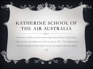 KATHERINE SCHOOL OF
THE AIR AUSTRALIA
Education of children over the air waves began when the Royal Flying Doctors
allowed teachers and students to use their air space in 1951. The conditions were
that they would give the space back in case of an emergency, which they always
did.
 