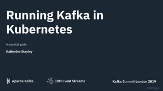 IBM Event StreamsApache Kafka
© 2019 IBM Corporation
Running Kafka in
Kubernetes
A practical guide
Katherine Stanley
Kafka Summit London 2019
 