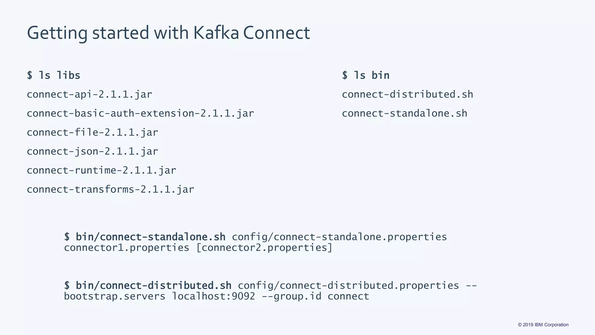 © 2019 IBM Corporation
Getting started with Kafka Connect
$ ls libs
connect-api-2.1.1.jar
connect-basic-auth-extension-2.1.1.jar
connect-file-2.1.1.jar
connect-json-2.1.1.jar
connect-runtime-2.1.1.jar
connect-transforms-2.1.1.jar
$ ls bin
connect-distributed.sh
connect-standalone.sh
$ bin/connect-standalone.sh config/connect-standalone.properties
connector1.properties [connector2.properties]
$ bin/connect-distributed.sh config/connect-distributed.properties --
bootstrap.servers localhost:9092 --group.id connect
 