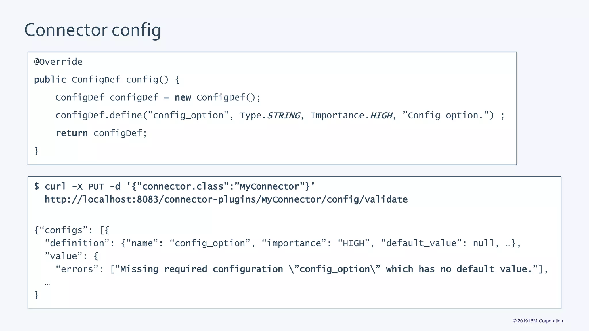 © 2019 IBM Corporation
Connector config
@Override
public ConfigDef config() {
ConfigDef configDef = new ConfigDef();
configDef.define(”config_option", Type.STRING, Importance.HIGH, ”Config option.") ;
return configDef;
}
$ curl -X PUT -d '{"connector.class":”MyConnector"}’
http://localhost:8083/connector-plugins/MyConnector/config/validate
{“configs”: [{
“definition”: {“name”: “config_option”, “importance”: “HIGH”, “default_value”: null, …},
”value”: {
“errors”: [“Missing required configuration ”config_option” which has no default value.”],
…
}
 
