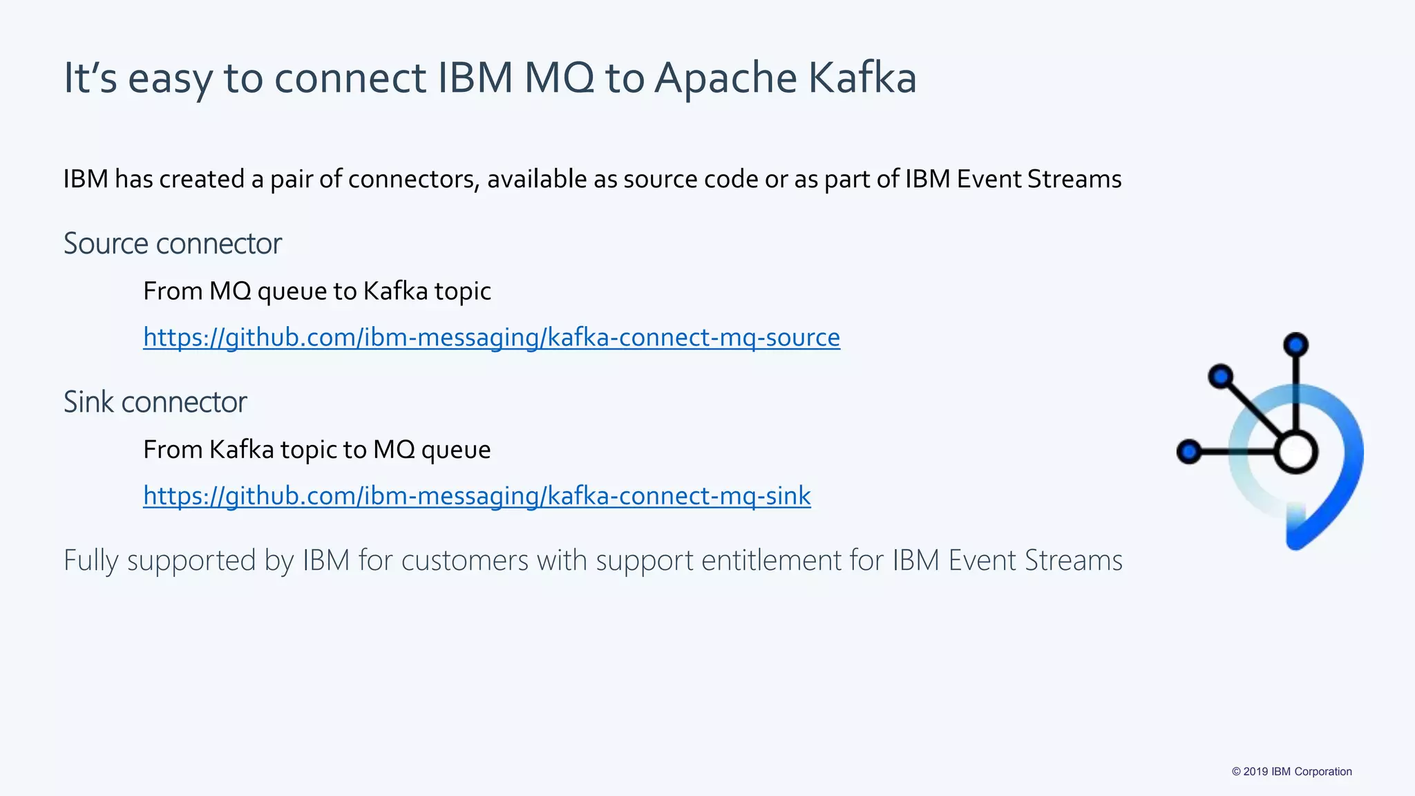 © 2019 IBM Corporation
It’s easy to connect IBM MQ to Apache Kafka
IBM has created a pair of connectors, available as source code or as part of IBM Event Streams
Source connector
From MQ queue to Kafka topic
https://github.com/ibm-messaging/kafka-connect-mq-source
Sink connector
From Kafka topic to MQ queue
https://github.com/ibm-messaging/kafka-connect-mq-sink
Fully supported by IBM for customers with support entitlement for IBM Event Streams
 