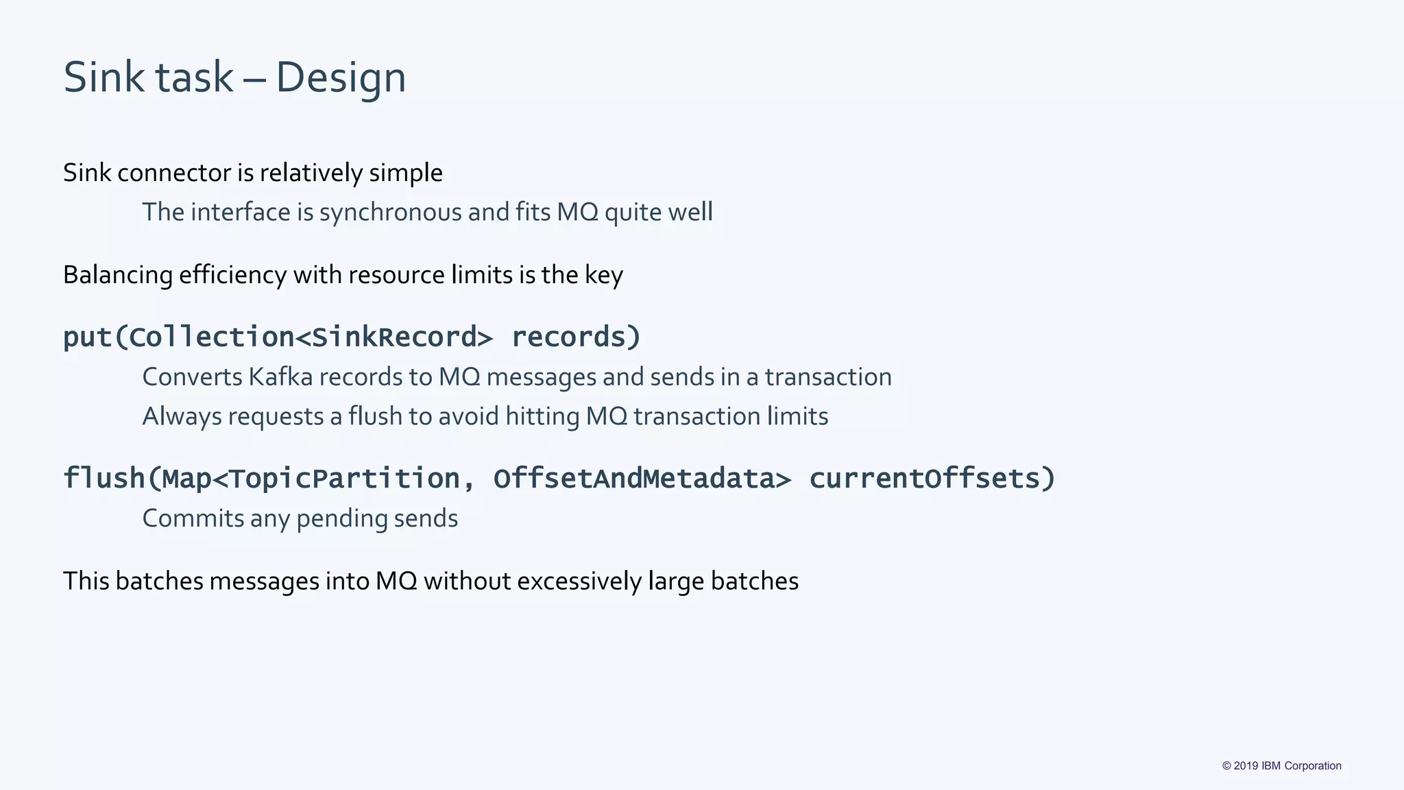 © 2019 IBM Corporation
Sink task – Design
Sink connector is relatively simple
The interface is synchronous and fits MQ quite well
Balancing efficiency with resource limits is the key
put(Collection<SinkRecord> records)
Converts Kafka records to MQ messages and sends in a transaction
Always requests a flush to avoid hitting MQ transaction limits
flush(Map<TopicPartition, OffsetAndMetadata> currentOffsets)
Commits any pending sends
This batches messages into MQ without excessively large batches
 