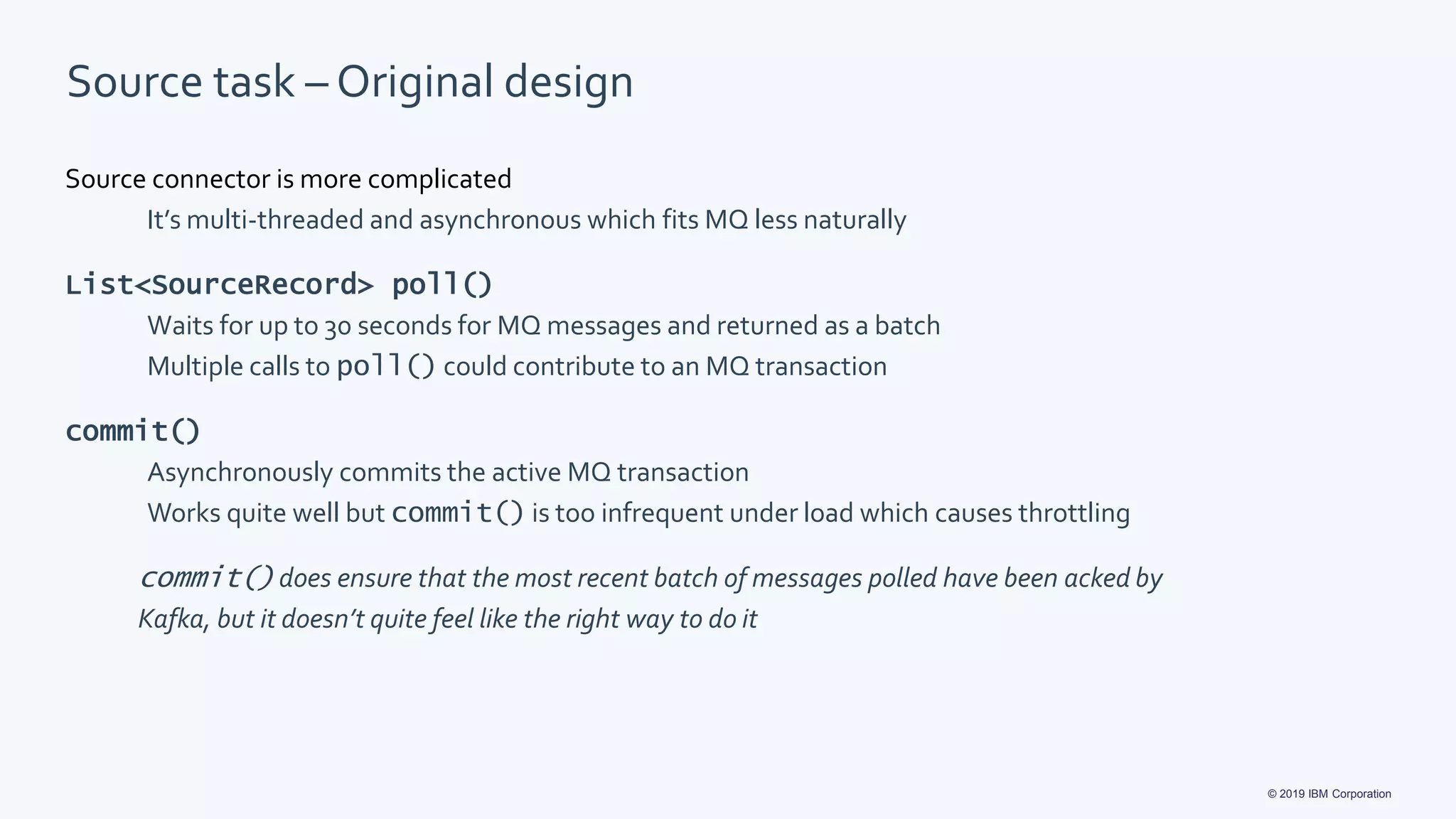 © 2019 IBM Corporation
Source task – Original design
Source connector is more complicated
It’s multi-threaded and asynchronous which fits MQ less naturally
List<SourceRecord> poll()
Waits for up to 30 seconds for MQ messages and returned as a batch
Multiple calls to poll() could contribute to an MQ transaction
commit()
Asynchronously commits the active MQ transaction
Works quite well but commit() is too infrequent under load which causes throttling
commit() does ensure that the most recent batch of messages polled have been acked by
Kafka, but it doesn’t quite feel like the right way to do it
 