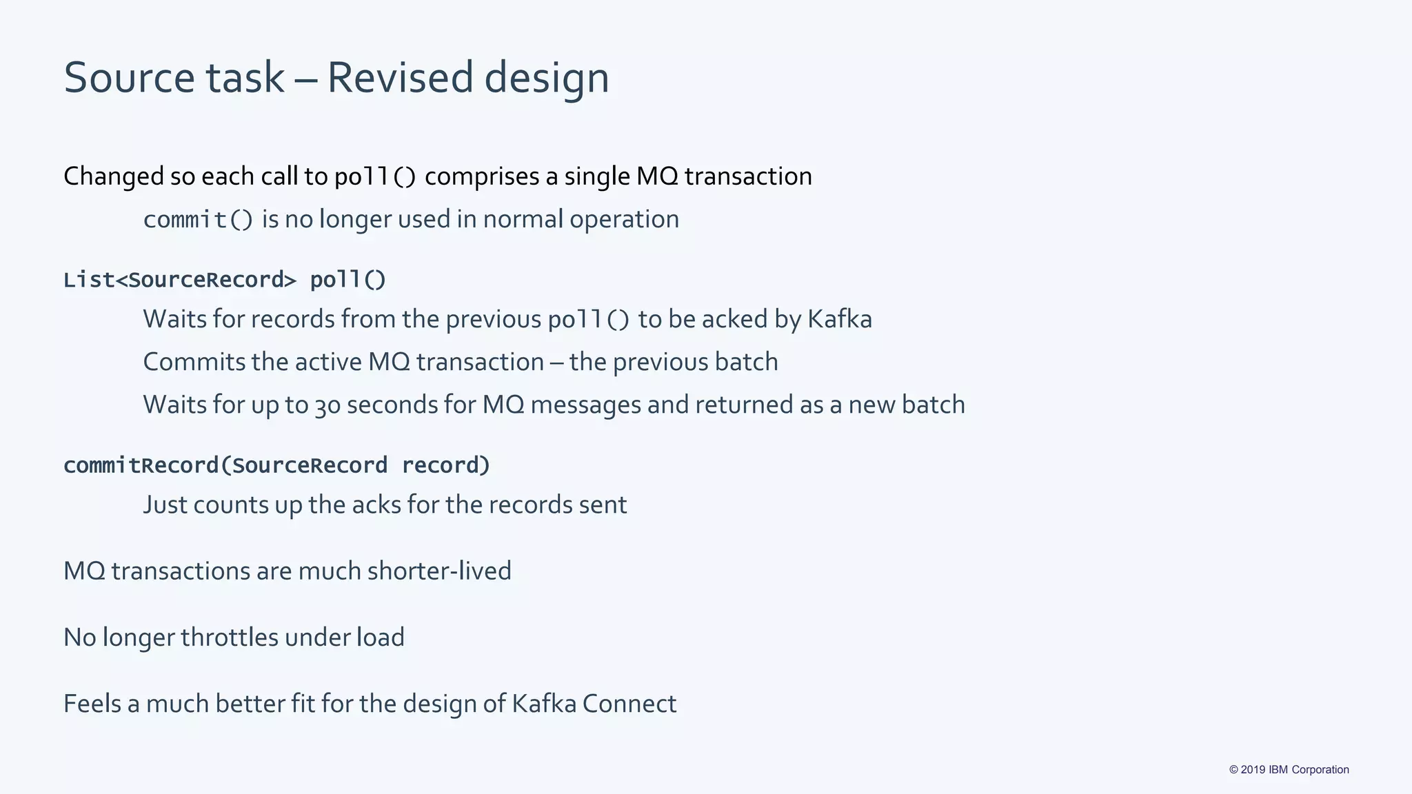 © 2019 IBM Corporation
Source task – Revised design
Changed so each call to poll() comprises a single MQ transaction
commit() is no longer used in normal operation
List<SourceRecord> poll()
Waits for records from the previous poll() to be acked by Kafka
Commits the active MQ transaction – the previous batch
Waits for up to 30 seconds for MQ messages and returned as a new batch
commitRecord(SourceRecord record)
Just counts up the acks for the records sent
MQ transactions are much shorter-lived
No longer throttles under load
Feels a much better fit for the design of Kafka Connect
 